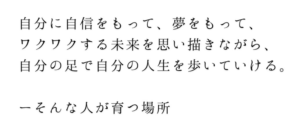 自分に自信をもって、夢をもって、
ワクワクする未来を思い描きながら、
自分の足で自分の人生を歩いていける。

ーそんな人が育つ場所